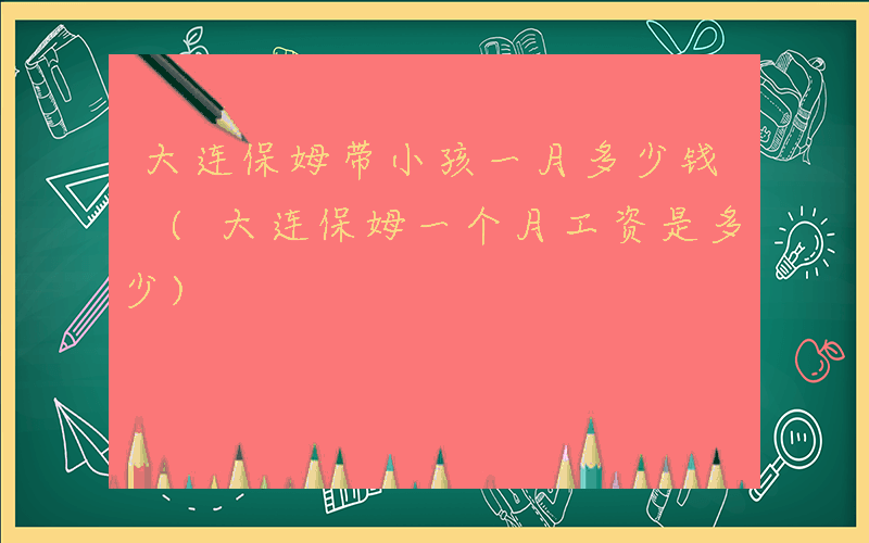 大连保姆带小孩一月多少钱 (大连保姆一个月工资是多少)